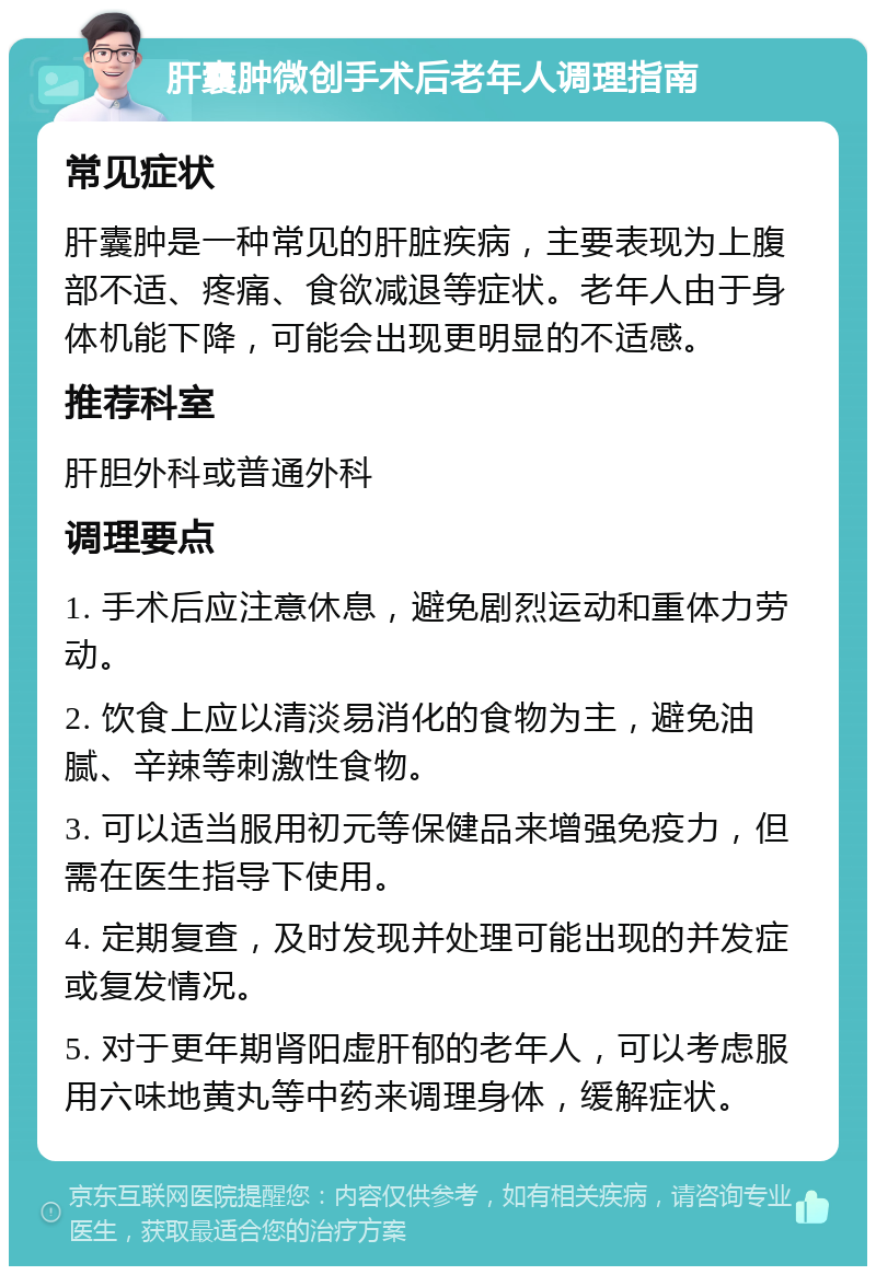 肝囊肿微创手术后老年人调理指南 常见症状 肝囊肿是一种常见的肝脏疾病，主要表现为上腹部不适、疼痛、食欲减退等症状。老年人由于身体机能下降，可能会出现更明显的不适感。 推荐科室 肝胆外科或普通外科 调理要点 1. 手术后应注意休息，避免剧烈运动和重体力劳动。 2. 饮食上应以清淡易消化的食物为主，避免油腻、辛辣等刺激性食物。 3. 可以适当服用初元等保健品来增强免疫力，但需在医生指导下使用。 4. 定期复查，及时发现并处理可能出现的并发症或复发情况。 5. 对于更年期肾阳虚肝郁的老年人，可以考虑服用六味地黄丸等中药来调理身体，缓解症状。