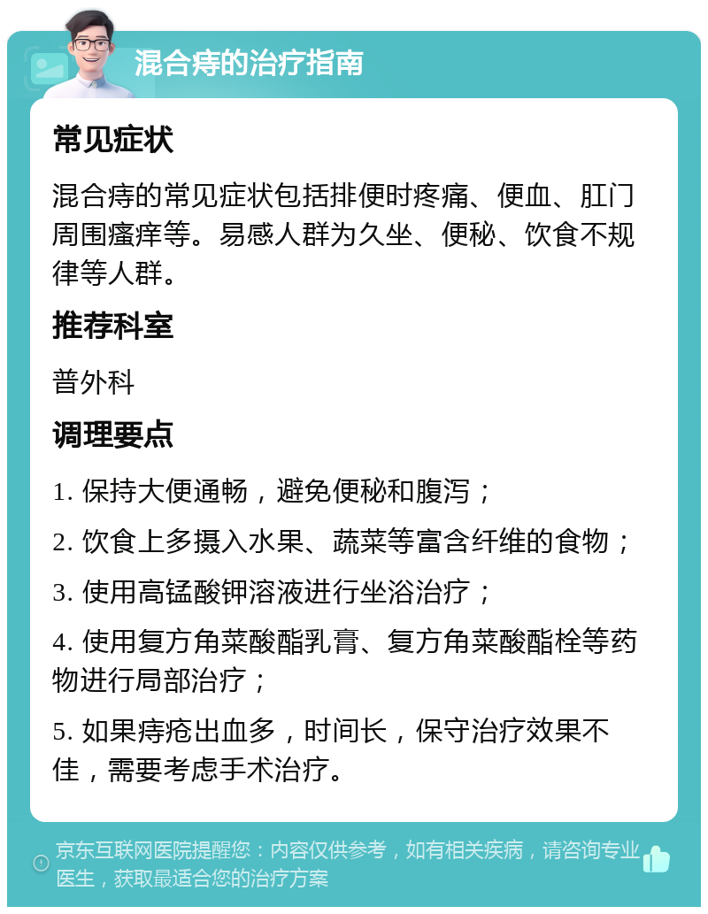 混合痔的治疗指南 常见症状 混合痔的常见症状包括排便时疼痛、便血、肛门周围瘙痒等。易感人群为久坐、便秘、饮食不规律等人群。 推荐科室 普外科 调理要点 1. 保持大便通畅，避免便秘和腹泻； 2. 饮食上多摄入水果、蔬菜等富含纤维的食物； 3. 使用高锰酸钾溶液进行坐浴治疗； 4. 使用复方角菜酸酯乳膏、复方角菜酸酯栓等药物进行局部治疗； 5. 如果痔疮出血多，时间长，保守治疗效果不佳，需要考虑手术治疗。