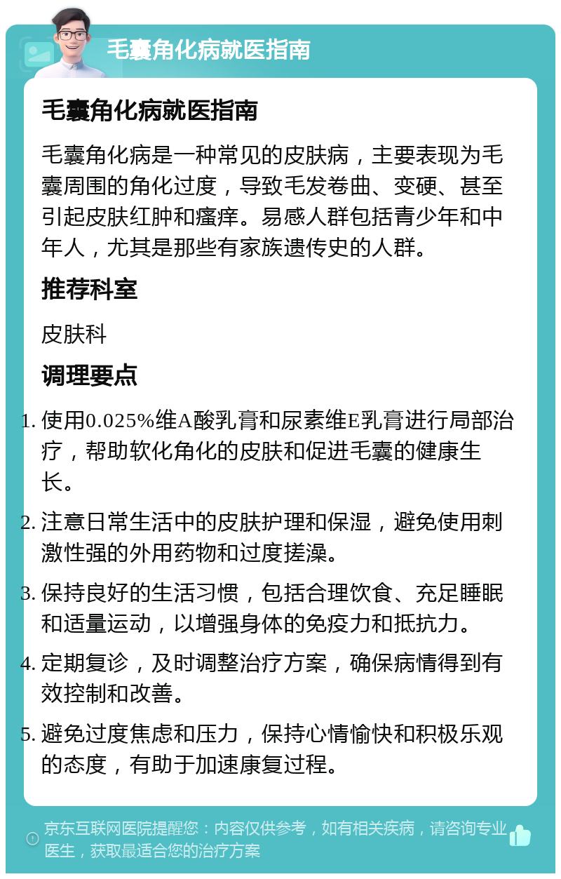 毛囊角化病就医指南 毛囊角化病就医指南 毛囊角化病是一种常见的皮肤病，主要表现为毛囊周围的角化过度，导致毛发卷曲、变硬、甚至引起皮肤红肿和瘙痒。易感人群包括青少年和中年人，尤其是那些有家族遗传史的人群。 推荐科室 皮肤科 调理要点 使用0.025%维A酸乳膏和尿素维E乳膏进行局部治疗，帮助软化角化的皮肤和促进毛囊的健康生长。 注意日常生活中的皮肤护理和保湿，避免使用刺激性强的外用药物和过度搓澡。 保持良好的生活习惯，包括合理饮食、充足睡眠和适量运动，以增强身体的免疫力和抵抗力。 定期复诊，及时调整治疗方案，确保病情得到有效控制和改善。 避免过度焦虑和压力，保持心情愉快和积极乐观的态度，有助于加速康复过程。