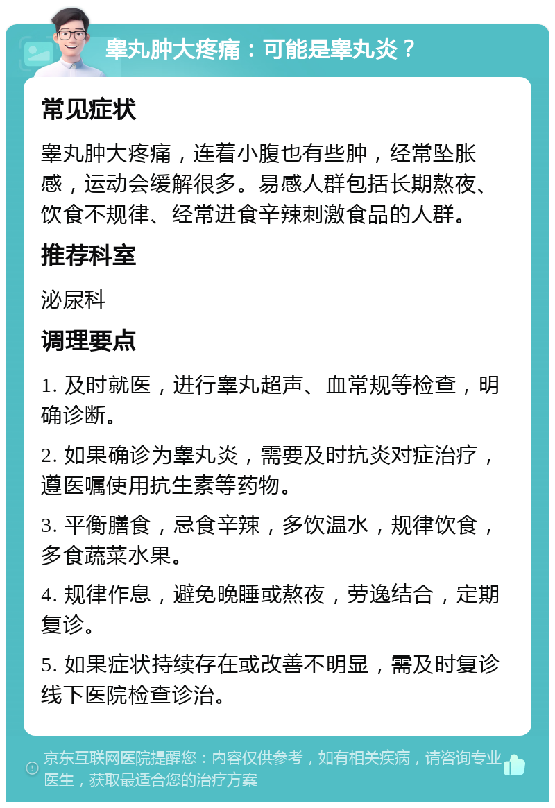 睾丸肿大疼痛：可能是睾丸炎？ 常见症状 睾丸肿大疼痛，连着小腹也有些肿，经常坠胀感，运动会缓解很多。易感人群包括长期熬夜、饮食不规律、经常进食辛辣刺激食品的人群。 推荐科室 泌尿科 调理要点 1. 及时就医，进行睾丸超声、血常规等检查，明确诊断。 2. 如果确诊为睾丸炎，需要及时抗炎对症治疗，遵医嘱使用抗生素等药物。 3. 平衡膳食，忌食辛辣，多饮温水，规律饮食，多食蔬菜水果。 4. 规律作息，避免晚睡或熬夜，劳逸结合，定期复诊。 5. 如果症状持续存在或改善不明显，需及时复诊线下医院检查诊治。