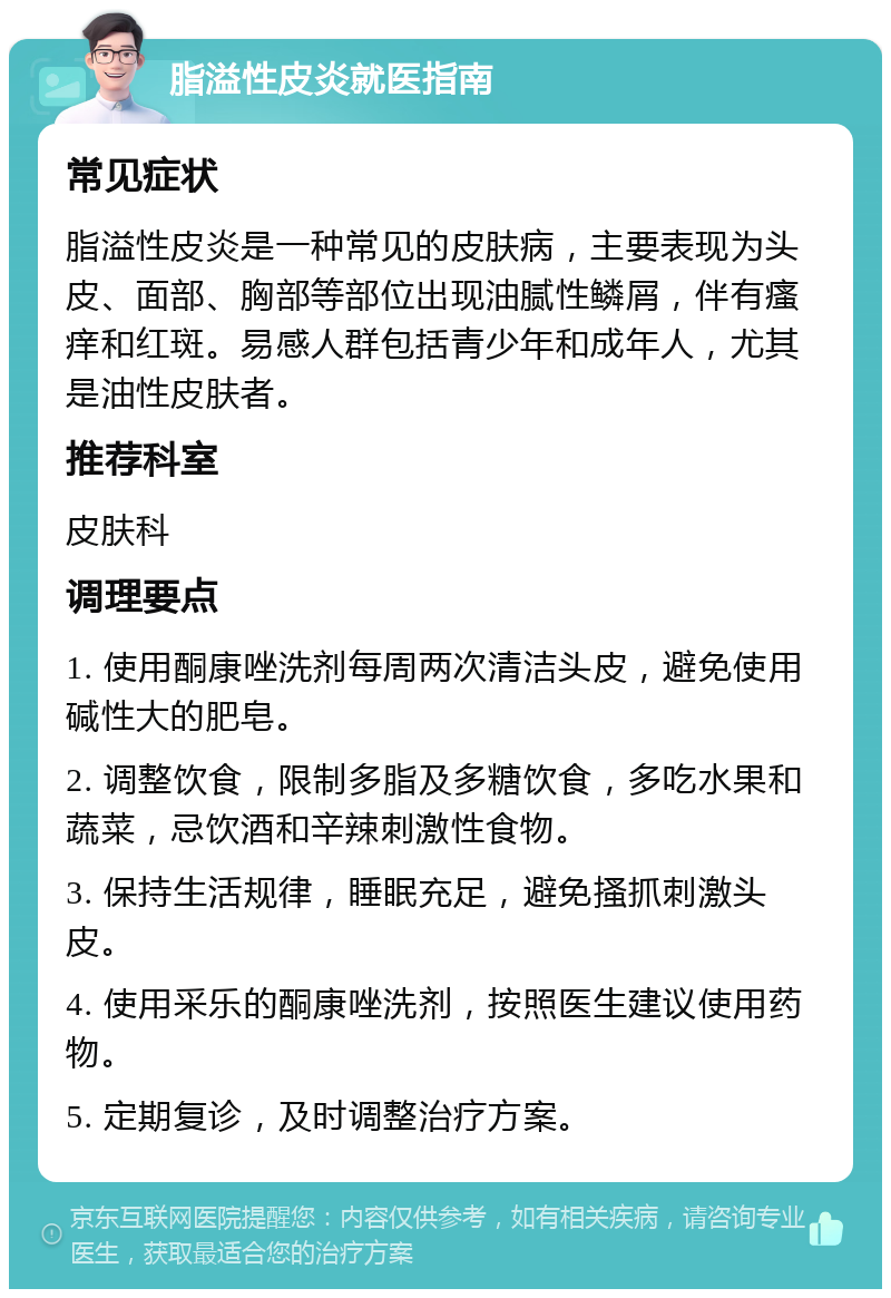 脂溢性皮炎就医指南 常见症状 脂溢性皮炎是一种常见的皮肤病，主要表现为头皮、面部、胸部等部位出现油腻性鳞屑，伴有瘙痒和红斑。易感人群包括青少年和成年人，尤其是油性皮肤者。 推荐科室 皮肤科 调理要点 1. 使用酮康唑洗剂每周两次清洁头皮，避免使用碱性大的肥皂。 2. 调整饮食，限制多脂及多糖饮食，多吃水果和蔬菜，忌饮酒和辛辣刺激性食物。 3. 保持生活规律，睡眠充足，避免搔抓刺激头皮。 4. 使用采乐的酮康唑洗剂，按照医生建议使用药物。 5. 定期复诊，及时调整治疗方案。