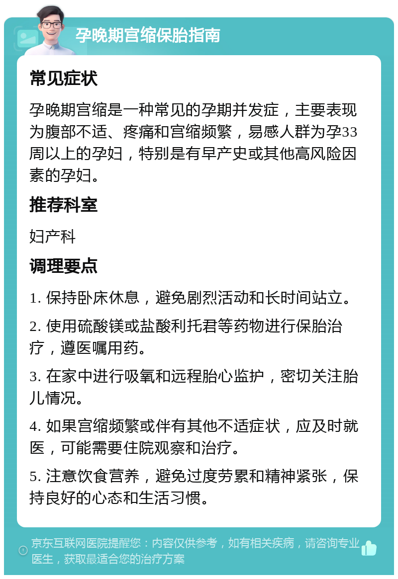 孕晚期宫缩保胎指南 常见症状 孕晚期宫缩是一种常见的孕期并发症，主要表现为腹部不适、疼痛和宫缩频繁，易感人群为孕33周以上的孕妇，特别是有早产史或其他高风险因素的孕妇。 推荐科室 妇产科 调理要点 1. 保持卧床休息，避免剧烈活动和长时间站立。 2. 使用硫酸镁或盐酸利托君等药物进行保胎治疗，遵医嘱用药。 3. 在家中进行吸氧和远程胎心监护，密切关注胎儿情况。 4. 如果宫缩频繁或伴有其他不适症状，应及时就医，可能需要住院观察和治疗。 5. 注意饮食营养，避免过度劳累和精神紧张，保持良好的心态和生活习惯。