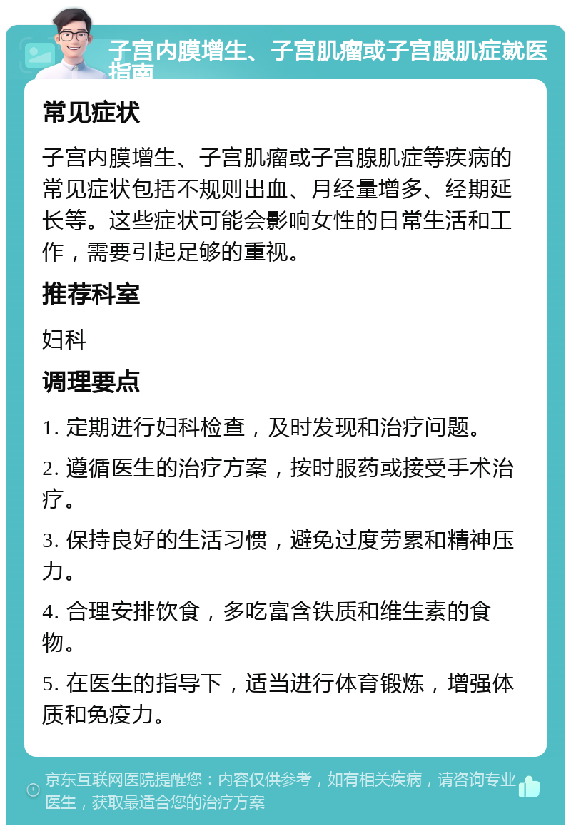 子宫内膜增生、子宫肌瘤或子宫腺肌症就医指南 常见症状 子宫内膜增生、子宫肌瘤或子宫腺肌症等疾病的常见症状包括不规则出血、月经量增多、经期延长等。这些症状可能会影响女性的日常生活和工作，需要引起足够的重视。 推荐科室 妇科 调理要点 1. 定期进行妇科检查，及时发现和治疗问题。 2. 遵循医生的治疗方案，按时服药或接受手术治疗。 3. 保持良好的生活习惯，避免过度劳累和精神压力。 4. 合理安排饮食，多吃富含铁质和维生素的食物。 5. 在医生的指导下，适当进行体育锻炼，增强体质和免疫力。