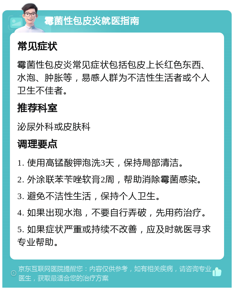 霉菌性包皮炎就医指南 常见症状 霉菌性包皮炎常见症状包括包皮上长红色东西、水泡、肿胀等，易感人群为不洁性生活者或个人卫生不佳者。 推荐科室 泌尿外科或皮肤科 调理要点 1. 使用高锰酸钾泡洗3天，保持局部清洁。 2. 外涂联苯苄唑软膏2周，帮助消除霉菌感染。 3. 避免不洁性生活，保持个人卫生。 4. 如果出现水泡，不要自行弄破，先用药治疗。 5. 如果症状严重或持续不改善，应及时就医寻求专业帮助。