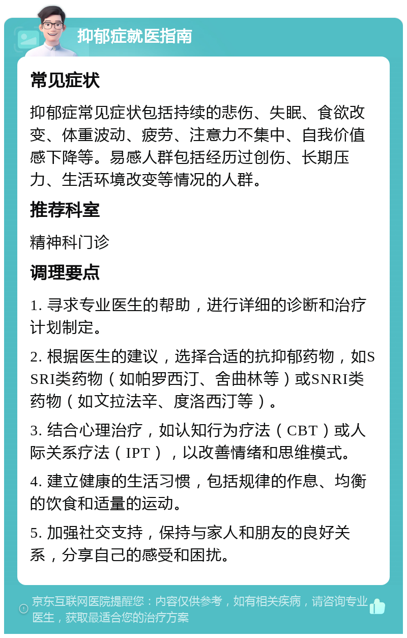 抑郁症就医指南 常见症状 抑郁症常见症状包括持续的悲伤、失眠、食欲改变、体重波动、疲劳、注意力不集中、自我价值感下降等。易感人群包括经历过创伤、长期压力、生活环境改变等情况的人群。 推荐科室 精神科门诊 调理要点 1. 寻求专业医生的帮助，进行详细的诊断和治疗计划制定。 2. 根据医生的建议，选择合适的抗抑郁药物，如SSRI类药物（如帕罗西汀、舍曲林等）或SNRI类药物（如文拉法辛、度洛西汀等）。 3. 结合心理治疗，如认知行为疗法（CBT）或人际关系疗法（IPT），以改善情绪和思维模式。 4. 建立健康的生活习惯，包括规律的作息、均衡的饮食和适量的运动。 5. 加强社交支持，保持与家人和朋友的良好关系，分享自己的感受和困扰。