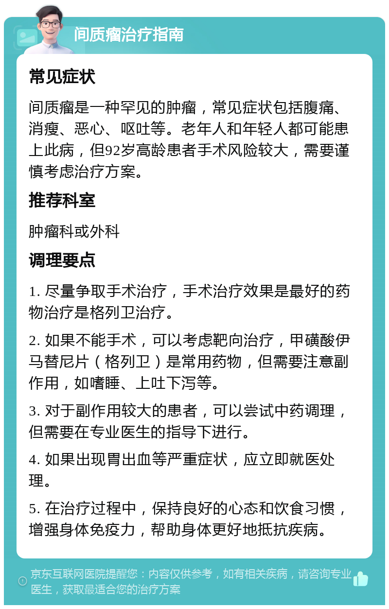 间质瘤治疗指南 常见症状 间质瘤是一种罕见的肿瘤，常见症状包括腹痛、消瘦、恶心、呕吐等。老年人和年轻人都可能患上此病，但92岁高龄患者手术风险较大，需要谨慎考虑治疗方案。 推荐科室 肿瘤科或外科 调理要点 1. 尽量争取手术治疗，手术治疗效果是最好的药物治疗是格列卫治疗。 2. 如果不能手术，可以考虑靶向治疗，甲磺酸伊马替尼片（格列卫）是常用药物，但需要注意副作用，如嗜睡、上吐下泻等。 3. 对于副作用较大的患者，可以尝试中药调理，但需要在专业医生的指导下进行。 4. 如果出现胃出血等严重症状，应立即就医处理。 5. 在治疗过程中，保持良好的心态和饮食习惯，增强身体免疫力，帮助身体更好地抵抗疾病。