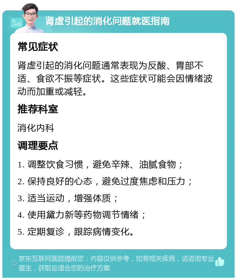 肾虚引起的消化问题就医指南 常见症状 肾虚引起的消化问题通常表现为反酸、胃部不适、食欲不振等症状。这些症状可能会因情绪波动而加重或减轻。 推荐科室 消化内科 调理要点 1. 调整饮食习惯，避免辛辣、油腻食物； 2. 保持良好的心态，避免过度焦虑和压力； 3. 适当运动，增强体质； 4. 使用黛力新等药物调节情绪； 5. 定期复诊，跟踪病情变化。