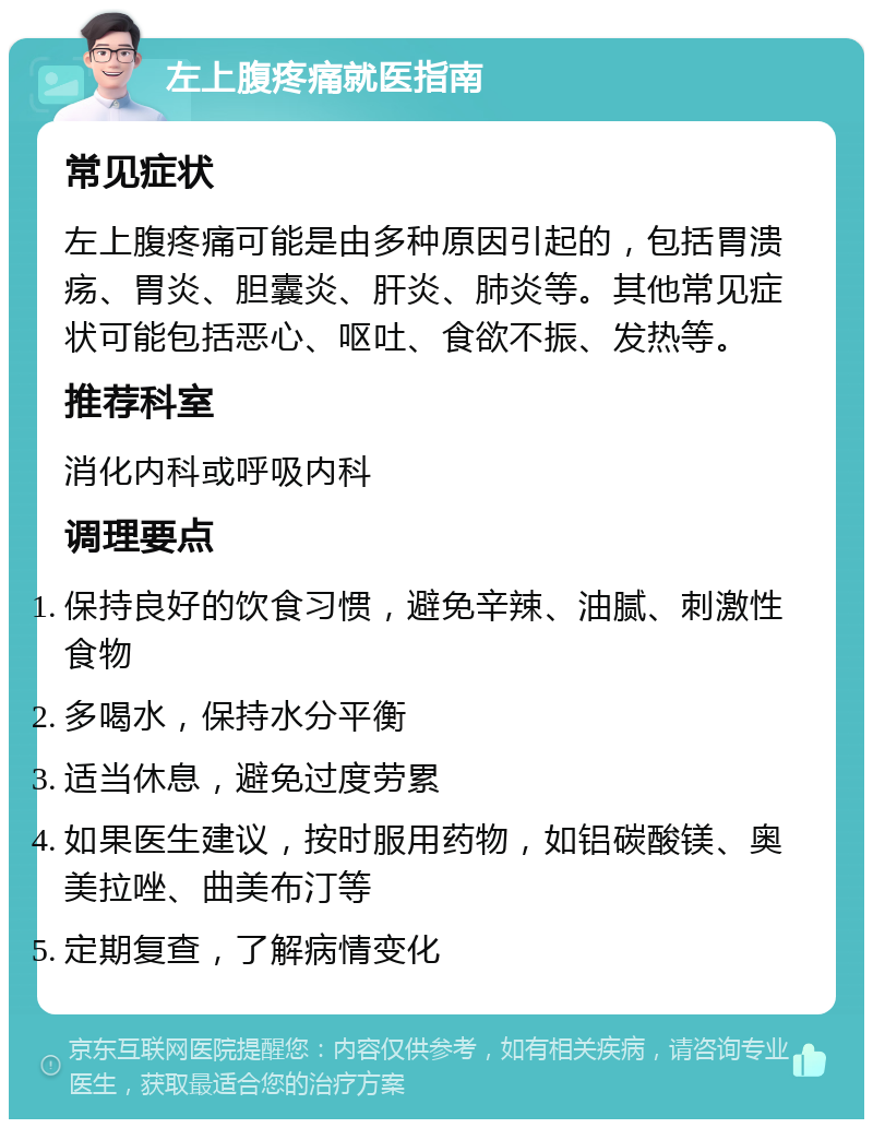 左上腹疼痛就医指南 常见症状 左上腹疼痛可能是由多种原因引起的，包括胃溃疡、胃炎、胆囊炎、肝炎、肺炎等。其他常见症状可能包括恶心、呕吐、食欲不振、发热等。 推荐科室 消化内科或呼吸内科 调理要点 保持良好的饮食习惯，避免辛辣、油腻、刺激性食物 多喝水，保持水分平衡 适当休息，避免过度劳累 如果医生建议，按时服用药物，如铝碳酸镁、奥美拉唑、曲美布汀等 定期复查，了解病情变化