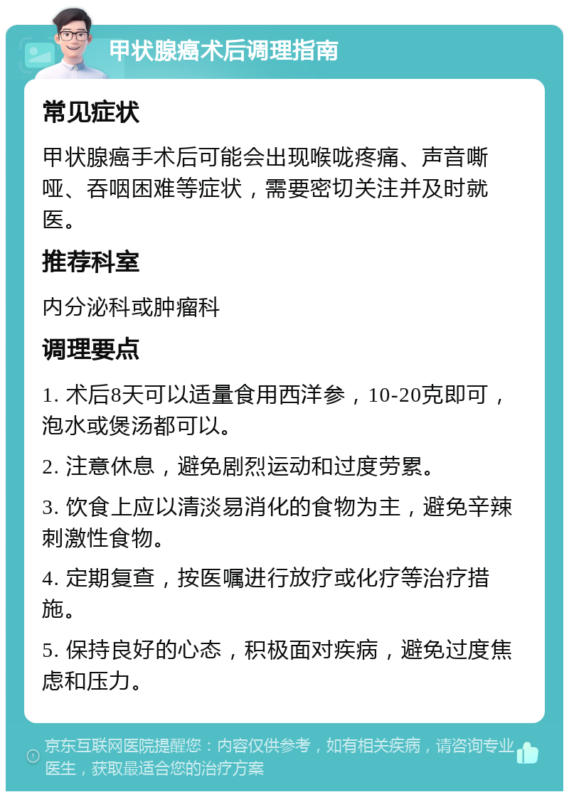 甲状腺癌术后调理指南 常见症状 甲状腺癌手术后可能会出现喉咙疼痛、声音嘶哑、吞咽困难等症状，需要密切关注并及时就医。 推荐科室 内分泌科或肿瘤科 调理要点 1. 术后8天可以适量食用西洋参，10-20克即可，泡水或煲汤都可以。 2. 注意休息，避免剧烈运动和过度劳累。 3. 饮食上应以清淡易消化的食物为主，避免辛辣刺激性食物。 4. 定期复查，按医嘱进行放疗或化疗等治疗措施。 5. 保持良好的心态，积极面对疾病，避免过度焦虑和压力。