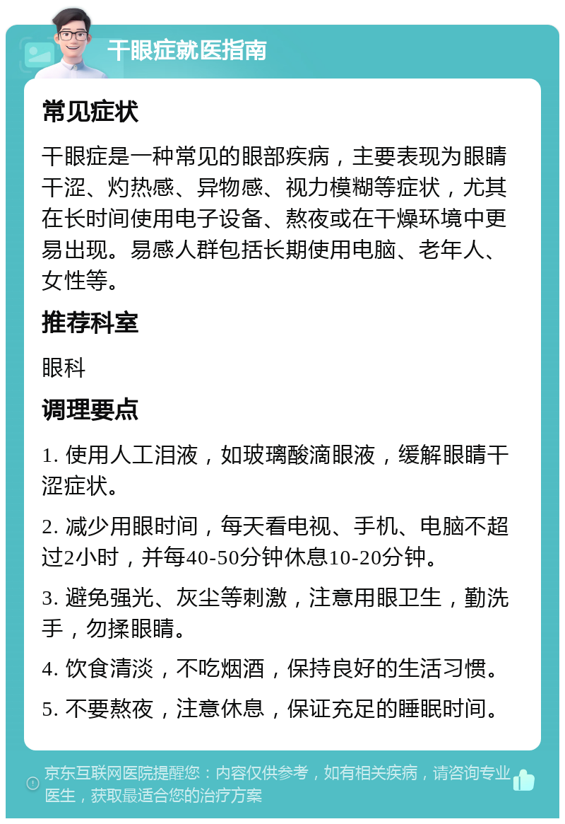 干眼症就医指南 常见症状 干眼症是一种常见的眼部疾病，主要表现为眼睛干涩、灼热感、异物感、视力模糊等症状，尤其在长时间使用电子设备、熬夜或在干燥环境中更易出现。易感人群包括长期使用电脑、老年人、女性等。 推荐科室 眼科 调理要点 1. 使用人工泪液，如玻璃酸滴眼液，缓解眼睛干涩症状。 2. 减少用眼时间，每天看电视、手机、电脑不超过2小时，并每40-50分钟休息10-20分钟。 3. 避免强光、灰尘等刺激，注意用眼卫生，勤洗手，勿揉眼睛。 4. 饮食清淡，不吃烟酒，保持良好的生活习惯。 5. 不要熬夜，注意休息，保证充足的睡眠时间。