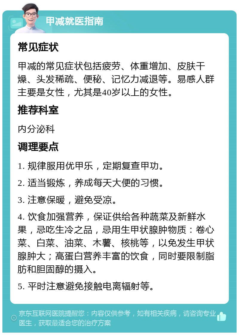 甲减就医指南 常见症状 甲减的常见症状包括疲劳、体重增加、皮肤干燥、头发稀疏、便秘、记忆力减退等。易感人群主要是女性，尤其是40岁以上的女性。 推荐科室 内分泌科 调理要点 1. 规律服用优甲乐，定期复查甲功。 2. 适当锻炼，养成每天大便的习惯。 3. 注意保暖，避免受凉。 4. 饮食加强营养，保证供给各种蔬菜及新鲜水果，忌吃生冷之品，忌用生甲状腺肿物质：卷心菜、白菜、油菜、木薯、核桃等，以免发生甲状腺肿大；高蛋白营养丰富的饮食，同时要限制脂肪和胆固醇的摄入。 5. 平时注意避免接触电离辐射等。