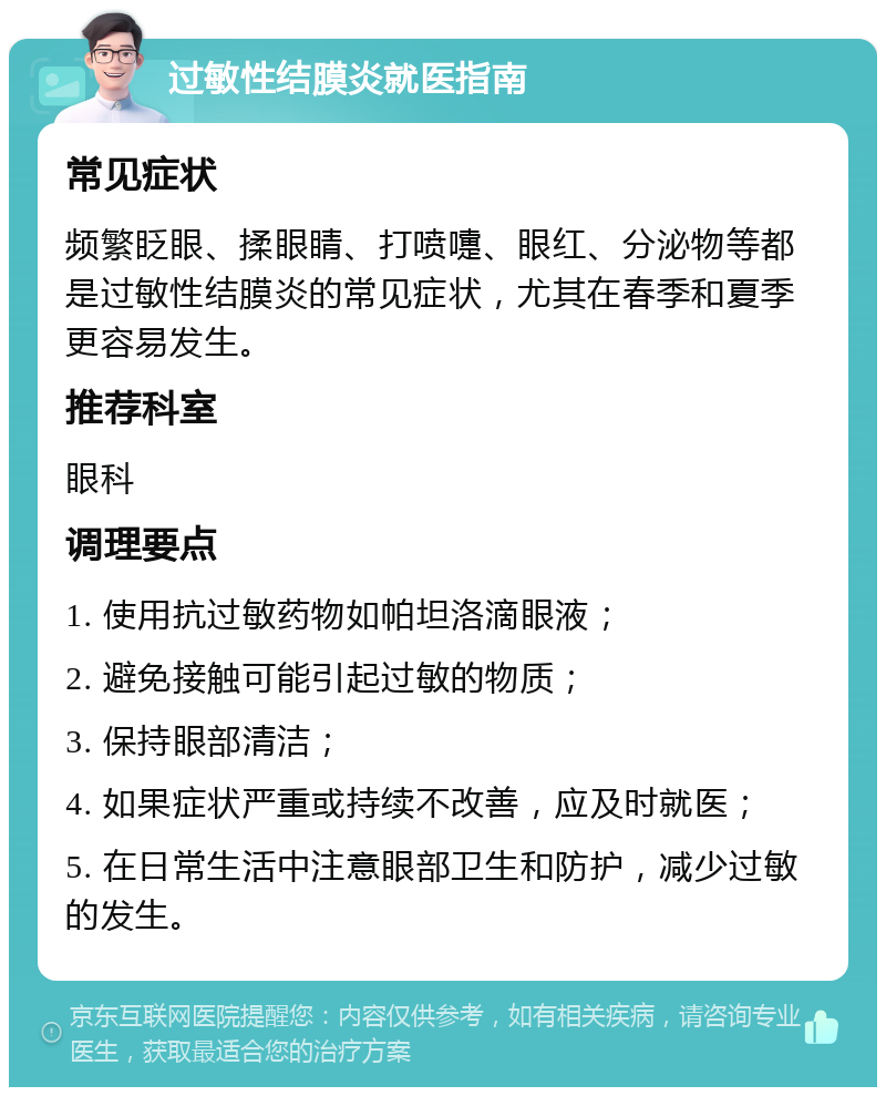 过敏性结膜炎就医指南 常见症状 频繁眨眼、揉眼睛、打喷嚏、眼红、分泌物等都是过敏性结膜炎的常见症状，尤其在春季和夏季更容易发生。 推荐科室 眼科 调理要点 1. 使用抗过敏药物如帕坦洛滴眼液； 2. 避免接触可能引起过敏的物质； 3. 保持眼部清洁； 4. 如果症状严重或持续不改善，应及时就医； 5. 在日常生活中注意眼部卫生和防护，减少过敏的发生。