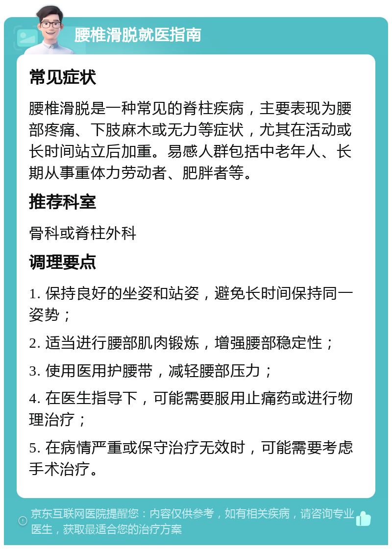 腰椎滑脱就医指南 常见症状 腰椎滑脱是一种常见的脊柱疾病，主要表现为腰部疼痛、下肢麻木或无力等症状，尤其在活动或长时间站立后加重。易感人群包括中老年人、长期从事重体力劳动者、肥胖者等。 推荐科室 骨科或脊柱外科 调理要点 1. 保持良好的坐姿和站姿，避免长时间保持同一姿势； 2. 适当进行腰部肌肉锻炼，增强腰部稳定性； 3. 使用医用护腰带，减轻腰部压力； 4. 在医生指导下，可能需要服用止痛药或进行物理治疗； 5. 在病情严重或保守治疗无效时，可能需要考虑手术治疗。