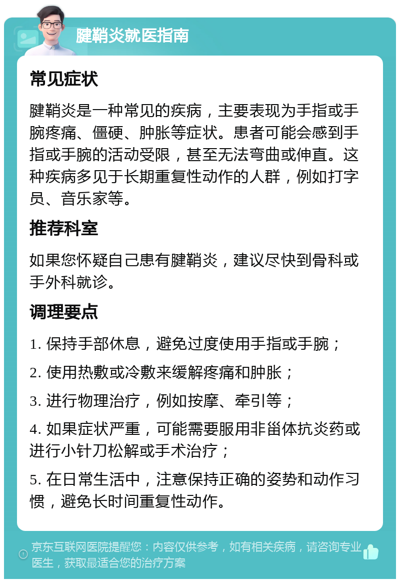 腱鞘炎就医指南 常见症状 腱鞘炎是一种常见的疾病，主要表现为手指或手腕疼痛、僵硬、肿胀等症状。患者可能会感到手指或手腕的活动受限，甚至无法弯曲或伸直。这种疾病多见于长期重复性动作的人群，例如打字员、音乐家等。 推荐科室 如果您怀疑自己患有腱鞘炎，建议尽快到骨科或手外科就诊。 调理要点 1. 保持手部休息，避免过度使用手指或手腕； 2. 使用热敷或冷敷来缓解疼痛和肿胀； 3. 进行物理治疗，例如按摩、牵引等； 4. 如果症状严重，可能需要服用非甾体抗炎药或进行小针刀松解或手术治疗； 5. 在日常生活中，注意保持正确的姿势和动作习惯，避免长时间重复性动作。