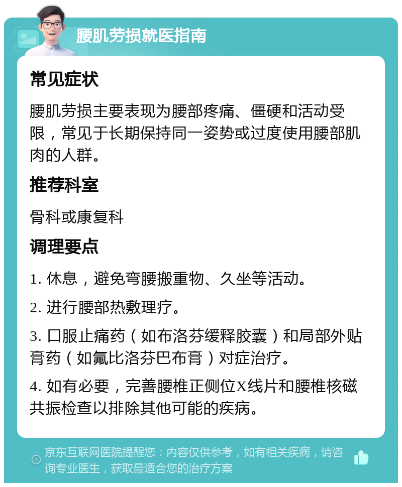 腰肌劳损就医指南 常见症状 腰肌劳损主要表现为腰部疼痛、僵硬和活动受限，常见于长期保持同一姿势或过度使用腰部肌肉的人群。 推荐科室 骨科或康复科 调理要点 1. 休息，避免弯腰搬重物、久坐等活动。 2. 进行腰部热敷理疗。 3. 口服止痛药（如布洛芬缓释胶囊）和局部外贴膏药（如氟比洛芬巴布膏）对症治疗。 4. 如有必要，完善腰椎正侧位X线片和腰椎核磁共振检查以排除其他可能的疾病。