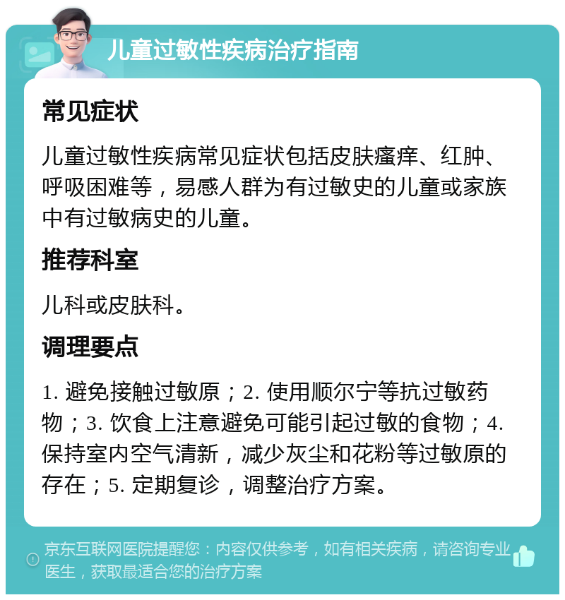 儿童过敏性疾病治疗指南 常见症状 儿童过敏性疾病常见症状包括皮肤瘙痒、红肿、呼吸困难等，易感人群为有过敏史的儿童或家族中有过敏病史的儿童。 推荐科室 儿科或皮肤科。 调理要点 1. 避免接触过敏原；2. 使用顺尔宁等抗过敏药物；3. 饮食上注意避免可能引起过敏的食物；4. 保持室内空气清新，减少灰尘和花粉等过敏原的存在；5. 定期复诊，调整治疗方案。