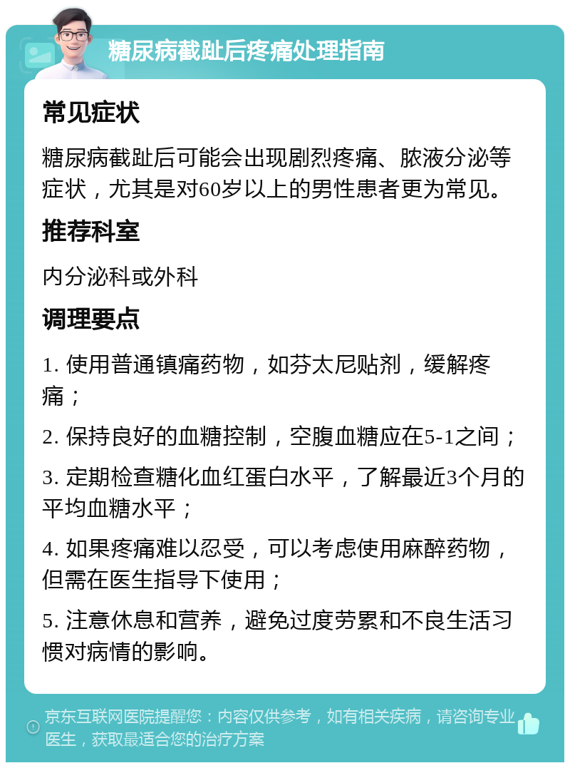 糖尿病截趾后疼痛处理指南 常见症状 糖尿病截趾后可能会出现剧烈疼痛、脓液分泌等症状，尤其是对60岁以上的男性患者更为常见。 推荐科室 内分泌科或外科 调理要点 1. 使用普通镇痛药物，如芬太尼贴剂，缓解疼痛； 2. 保持良好的血糖控制，空腹血糖应在5-1之间； 3. 定期检查糖化血红蛋白水平，了解最近3个月的平均血糖水平； 4. 如果疼痛难以忍受，可以考虑使用麻醉药物，但需在医生指导下使用； 5. 注意休息和营养，避免过度劳累和不良生活习惯对病情的影响。