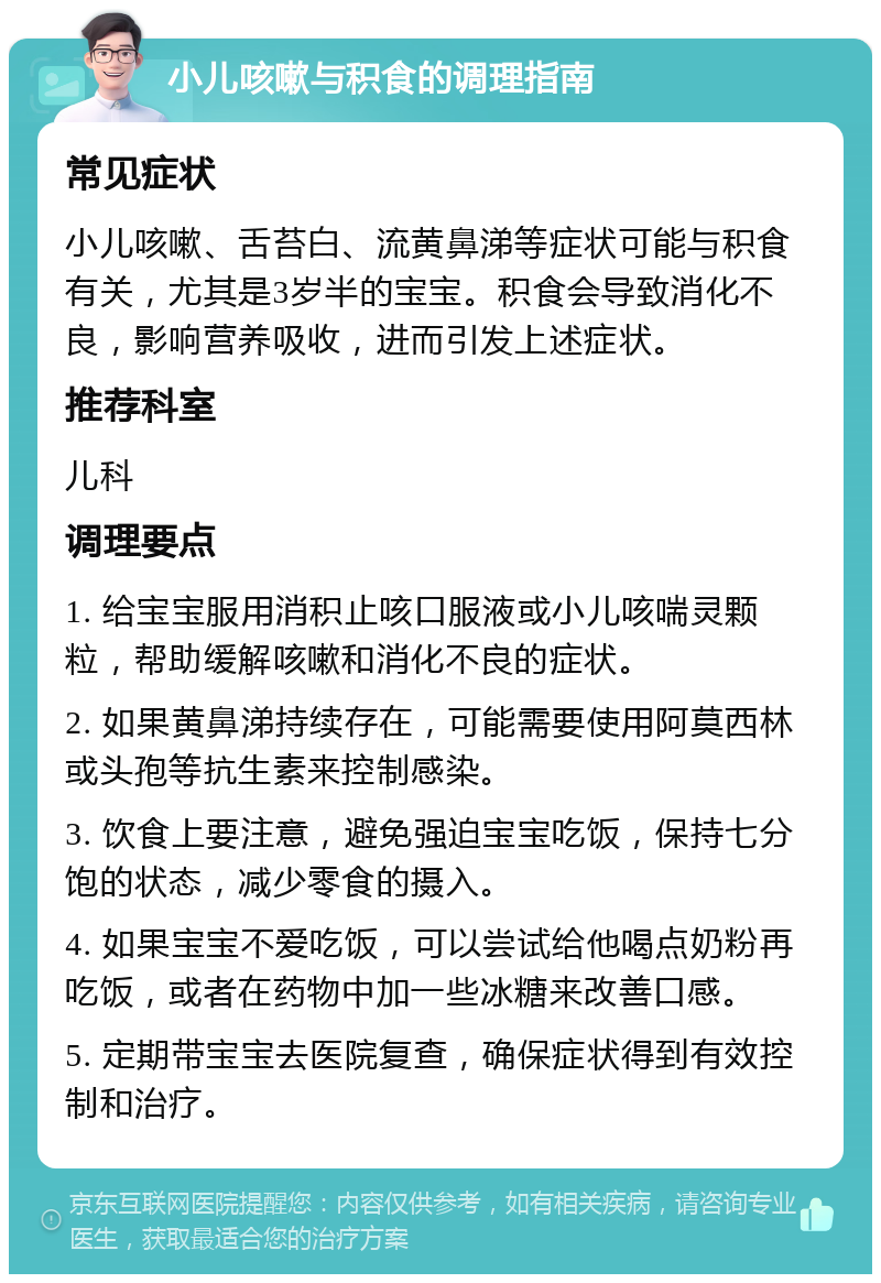 小儿咳嗽与积食的调理指南 常见症状 小儿咳嗽、舌苔白、流黄鼻涕等症状可能与积食有关，尤其是3岁半的宝宝。积食会导致消化不良，影响营养吸收，进而引发上述症状。 推荐科室 儿科 调理要点 1. 给宝宝服用消积止咳口服液或小儿咳喘灵颗粒，帮助缓解咳嗽和消化不良的症状。 2. 如果黄鼻涕持续存在，可能需要使用阿莫西林或头孢等抗生素来控制感染。 3. 饮食上要注意，避免强迫宝宝吃饭，保持七分饱的状态，减少零食的摄入。 4. 如果宝宝不爱吃饭，可以尝试给他喝点奶粉再吃饭，或者在药物中加一些冰糖来改善口感。 5. 定期带宝宝去医院复查，确保症状得到有效控制和治疗。