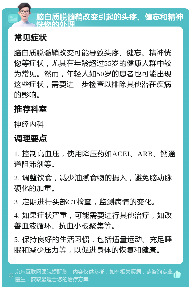 脑白质脱髓鞘改变引起的头疼、健忘和精神恍惚的处理 常见症状 脑白质脱髓鞘改变可能导致头疼、健忘、精神恍惚等症状，尤其在年龄超过55岁的健康人群中较为常见。然而，年轻人如50岁的患者也可能出现这些症状，需要进一步检查以排除其他潜在疾病的影响。 推荐科室 神经内科 调理要点 1. 控制高血压，使用降压药如ACEI、ARB、钙通道阻滞剂等。 2. 调整饮食，减少油腻食物的摄入，避免脑动脉硬化的加重。 3. 定期进行头部CT检查，监测病情的变化。 4. 如果症状严重，可能需要进行其他治疗，如改善血液循环、抗血小板聚集等。 5. 保持良好的生活习惯，包括适量运动、充足睡眠和减少压力等，以促进身体的恢复和健康。