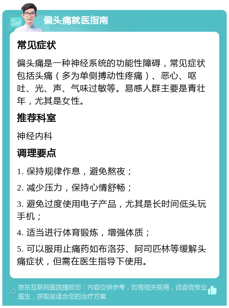 偏头痛就医指南 常见症状 偏头痛是一种神经系统的功能性障碍，常见症状包括头痛（多为单侧搏动性疼痛）、恶心、呕吐、光、声、气味过敏等。易感人群主要是青壮年，尤其是女性。 推荐科室 神经内科 调理要点 1. 保持规律作息，避免熬夜； 2. 减少压力，保持心情舒畅； 3. 避免过度使用电子产品，尤其是长时间低头玩手机； 4. 适当进行体育锻炼，增强体质； 5. 可以服用止痛药如布洛芬、阿司匹林等缓解头痛症状，但需在医生指导下使用。