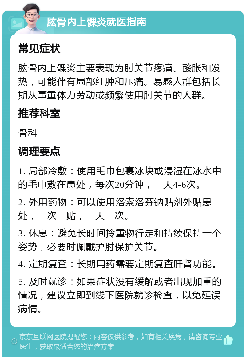 肱骨内上髁炎就医指南 常见症状 肱骨内上髁炎主要表现为肘关节疼痛、酸胀和发热，可能伴有局部红肿和压痛。易感人群包括长期从事重体力劳动或频繁使用肘关节的人群。 推荐科室 骨科 调理要点 1. 局部冷敷：使用毛巾包裹冰块或浸湿在冰水中的毛巾敷在患处，每次20分钟，一天4-6次。 2. 外用药物：可以使用洛索洛芬钠贴剂外贴患处，一次一贴，一天一次。 3. 休息：避免长时间拎重物行走和持续保持一个姿势，必要时佩戴护肘保护关节。 4. 定期复查：长期用药需要定期复查肝肾功能。 5. 及时就诊：如果症状没有缓解或者出现加重的情况，建议立即到线下医院就诊检查，以免延误病情。