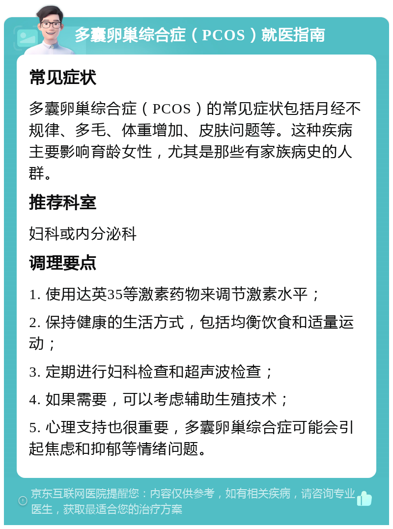 多囊卵巢综合症（PCOS）就医指南 常见症状 多囊卵巢综合症（PCOS）的常见症状包括月经不规律、多毛、体重增加、皮肤问题等。这种疾病主要影响育龄女性，尤其是那些有家族病史的人群。 推荐科室 妇科或内分泌科 调理要点 1. 使用达英35等激素药物来调节激素水平； 2. 保持健康的生活方式，包括均衡饮食和适量运动； 3. 定期进行妇科检查和超声波检查； 4. 如果需要，可以考虑辅助生殖技术； 5. 心理支持也很重要，多囊卵巢综合症可能会引起焦虑和抑郁等情绪问题。