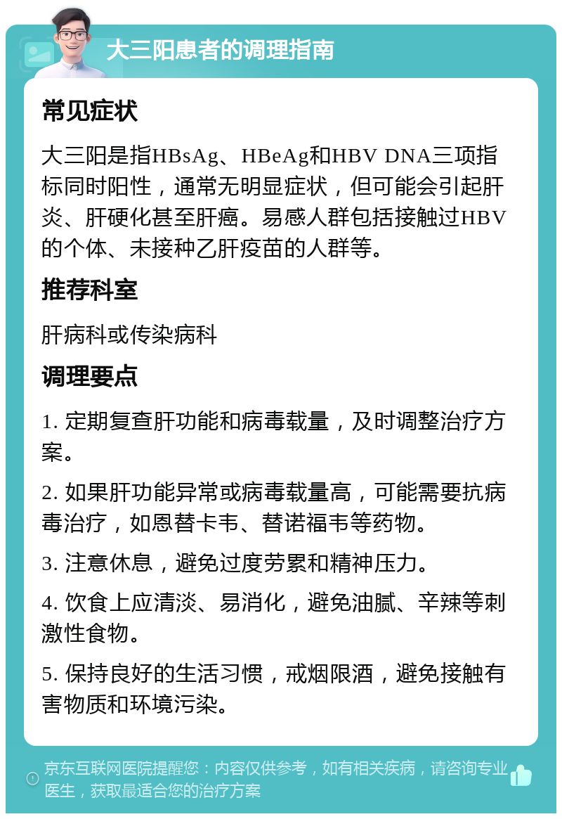 大三阳患者的调理指南 常见症状 大三阳是指HBsAg、HBeAg和HBV DNA三项指标同时阳性，通常无明显症状，但可能会引起肝炎、肝硬化甚至肝癌。易感人群包括接触过HBV的个体、未接种乙肝疫苗的人群等。 推荐科室 肝病科或传染病科 调理要点 1. 定期复查肝功能和病毒载量，及时调整治疗方案。 2. 如果肝功能异常或病毒载量高，可能需要抗病毒治疗，如恩替卡韦、替诺福韦等药物。 3. 注意休息，避免过度劳累和精神压力。 4. 饮食上应清淡、易消化，避免油腻、辛辣等刺激性食物。 5. 保持良好的生活习惯，戒烟限酒，避免接触有害物质和环境污染。