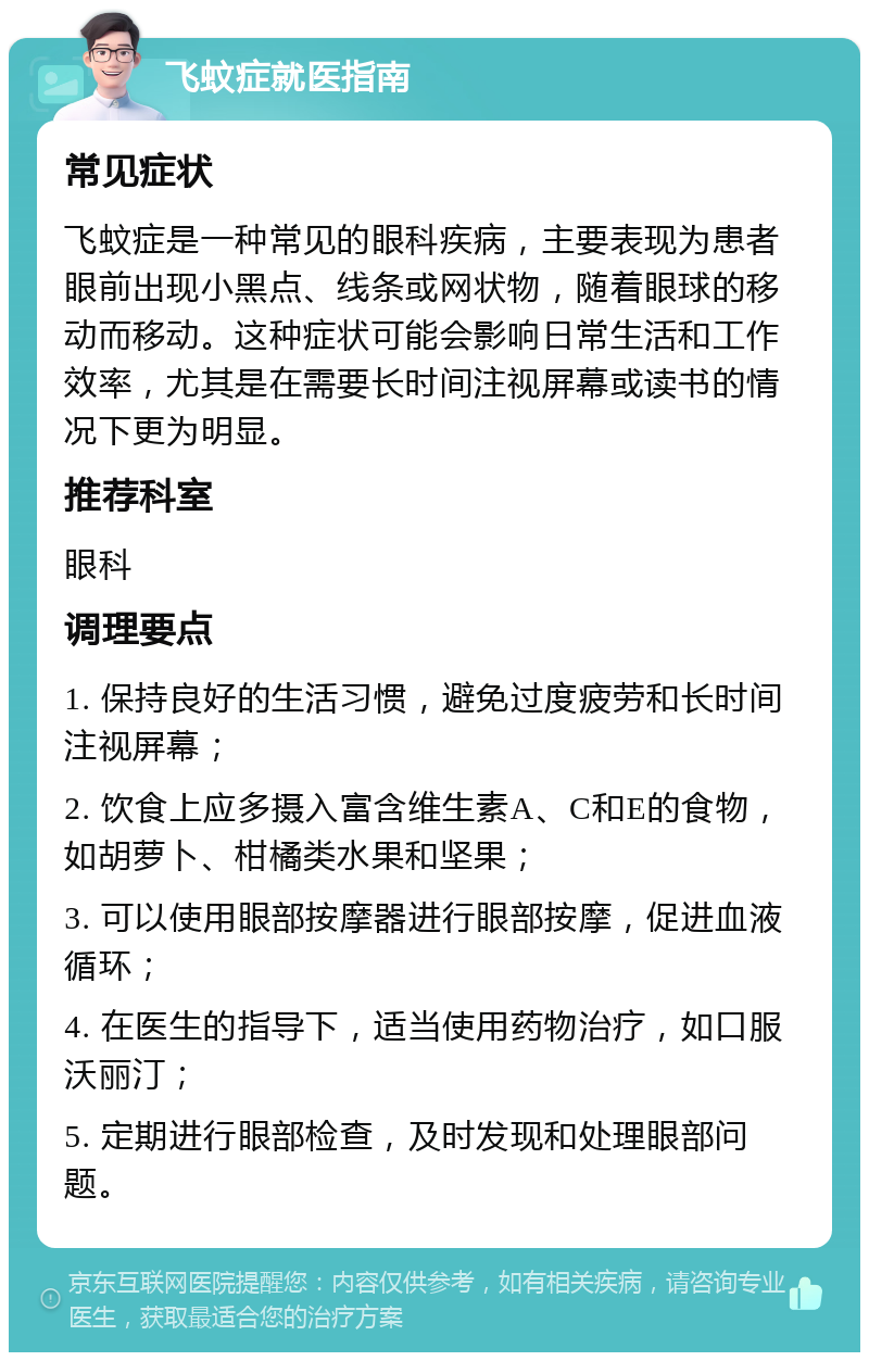 飞蚊症就医指南 常见症状 飞蚊症是一种常见的眼科疾病，主要表现为患者眼前出现小黑点、线条或网状物，随着眼球的移动而移动。这种症状可能会影响日常生活和工作效率，尤其是在需要长时间注视屏幕或读书的情况下更为明显。 推荐科室 眼科 调理要点 1. 保持良好的生活习惯，避免过度疲劳和长时间注视屏幕； 2. 饮食上应多摄入富含维生素A、C和E的食物，如胡萝卜、柑橘类水果和坚果； 3. 可以使用眼部按摩器进行眼部按摩，促进血液循环； 4. 在医生的指导下，适当使用药物治疗，如口服沃丽汀； 5. 定期进行眼部检查，及时发现和处理眼部问题。