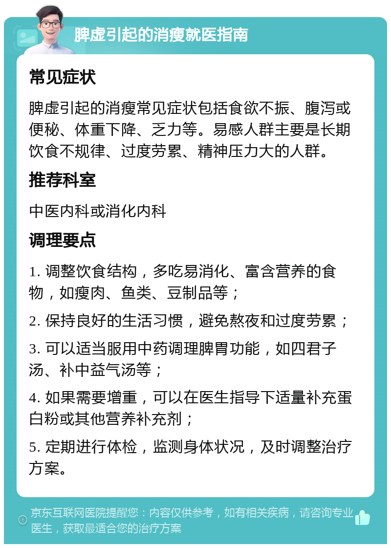 脾虚引起的消瘦就医指南 常见症状 脾虚引起的消瘦常见症状包括食欲不振、腹泻或便秘、体重下降、乏力等。易感人群主要是长期饮食不规律、过度劳累、精神压力大的人群。 推荐科室 中医内科或消化内科 调理要点 1. 调整饮食结构，多吃易消化、富含营养的食物，如瘦肉、鱼类、豆制品等； 2. 保持良好的生活习惯，避免熬夜和过度劳累； 3. 可以适当服用中药调理脾胃功能，如四君子汤、补中益气汤等； 4. 如果需要增重，可以在医生指导下适量补充蛋白粉或其他营养补充剂； 5. 定期进行体检，监测身体状况，及时调整治疗方案。