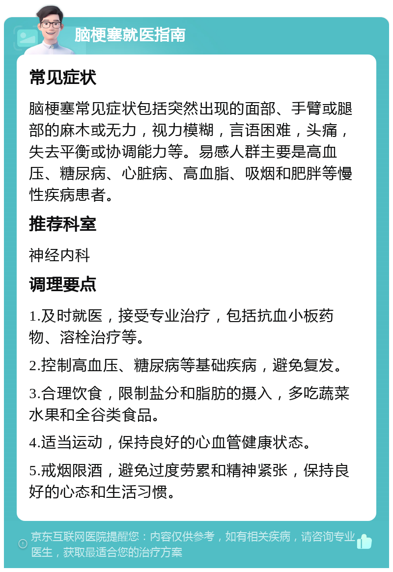 脑梗塞就医指南 常见症状 脑梗塞常见症状包括突然出现的面部、手臂或腿部的麻木或无力，视力模糊，言语困难，头痛，失去平衡或协调能力等。易感人群主要是高血压、糖尿病、心脏病、高血脂、吸烟和肥胖等慢性疾病患者。 推荐科室 神经内科 调理要点 1.及时就医，接受专业治疗，包括抗血小板药物、溶栓治疗等。 2.控制高血压、糖尿病等基础疾病，避免复发。 3.合理饮食，限制盐分和脂肪的摄入，多吃蔬菜水果和全谷类食品。 4.适当运动，保持良好的心血管健康状态。 5.戒烟限酒，避免过度劳累和精神紧张，保持良好的心态和生活习惯。