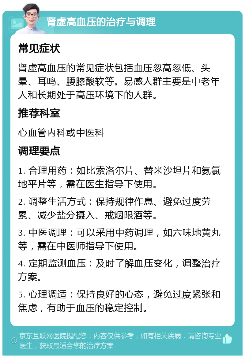 肾虚高血压的治疗与调理 常见症状 肾虚高血压的常见症状包括血压忽高忽低、头晕、耳鸣、腰膝酸软等。易感人群主要是中老年人和长期处于高压环境下的人群。 推荐科室 心血管内科或中医科 调理要点 1. 合理用药：如比索洛尔片、替米沙坦片和氨氯地平片等，需在医生指导下使用。 2. 调整生活方式：保持规律作息、避免过度劳累、减少盐分摄入、戒烟限酒等。 3. 中医调理：可以采用中药调理，如六味地黄丸等，需在中医师指导下使用。 4. 定期监测血压：及时了解血压变化，调整治疗方案。 5. 心理调适：保持良好的心态，避免过度紧张和焦虑，有助于血压的稳定控制。