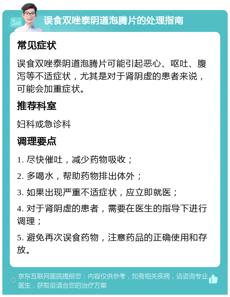 误食双唑泰阴道泡腾片的处理指南 常见症状 误食双唑泰阴道泡腾片可能引起恶心、呕吐、腹泻等不适症状，尤其是对于肾阴虚的患者来说，可能会加重症状。 推荐科室 妇科或急诊科 调理要点 1. 尽快催吐，减少药物吸收； 2. 多喝水，帮助药物排出体外； 3. 如果出现严重不适症状，应立即就医； 4. 对于肾阴虚的患者，需要在医生的指导下进行调理； 5. 避免再次误食药物，注意药品的正确使用和存放。