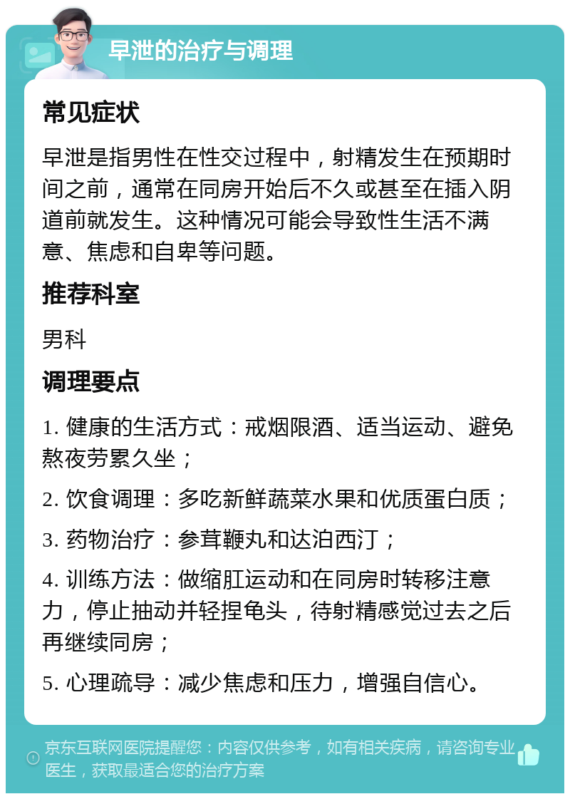 早泄的治疗与调理 常见症状 早泄是指男性在性交过程中，射精发生在预期时间之前，通常在同房开始后不久或甚至在插入阴道前就发生。这种情况可能会导致性生活不满意、焦虑和自卑等问题。 推荐科室 男科 调理要点 1. 健康的生活方式：戒烟限酒、适当运动、避免熬夜劳累久坐； 2. 饮食调理：多吃新鲜蔬菜水果和优质蛋白质； 3. 药物治疗：参茸鞭丸和达泊西汀； 4. 训练方法：做缩肛运动和在同房时转移注意力，停止抽动并轻捏龟头，待射精感觉过去之后再继续同房； 5. 心理疏导：减少焦虑和压力，增强自信心。