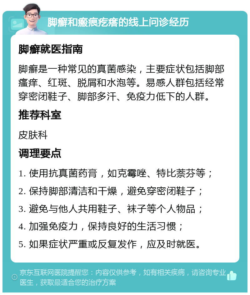 脚癣和瘢痕疙瘩的线上问诊经历 脚癣就医指南 脚癣是一种常见的真菌感染，主要症状包括脚部瘙痒、红斑、脱屑和水泡等。易感人群包括经常穿密闭鞋子、脚部多汗、免疫力低下的人群。 推荐科室 皮肤科 调理要点 1. 使用抗真菌药膏，如克霉唑、特比萘芬等； 2. 保持脚部清洁和干燥，避免穿密闭鞋子； 3. 避免与他人共用鞋子、袜子等个人物品； 4. 加强免疫力，保持良好的生活习惯； 5. 如果症状严重或反复发作，应及时就医。