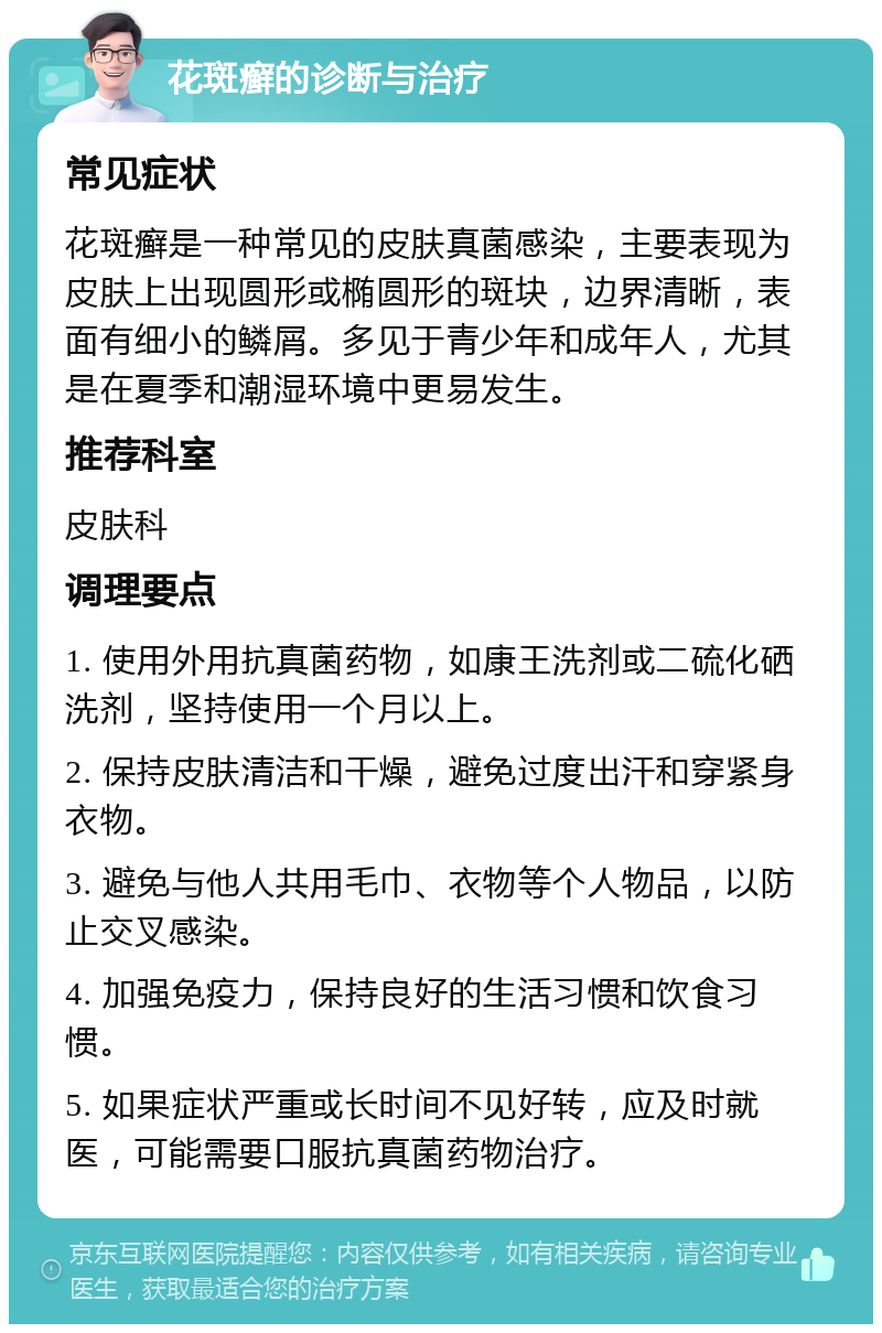 花斑癣的诊断与治疗 常见症状 花斑癣是一种常见的皮肤真菌感染，主要表现为皮肤上出现圆形或椭圆形的斑块，边界清晰，表面有细小的鳞屑。多见于青少年和成年人，尤其是在夏季和潮湿环境中更易发生。 推荐科室 皮肤科 调理要点 1. 使用外用抗真菌药物，如康王洗剂或二硫化硒洗剂，坚持使用一个月以上。 2. 保持皮肤清洁和干燥，避免过度出汗和穿紧身衣物。 3. 避免与他人共用毛巾、衣物等个人物品，以防止交叉感染。 4. 加强免疫力，保持良好的生活习惯和饮食习惯。 5. 如果症状严重或长时间不见好转，应及时就医，可能需要口服抗真菌药物治疗。