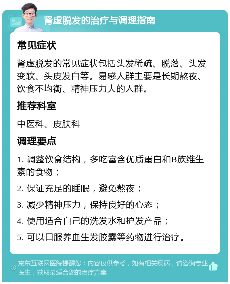 肾虚脱发的治疗与调理指南 常见症状 肾虚脱发的常见症状包括头发稀疏、脱落、头发变软、头皮发白等。易感人群主要是长期熬夜、饮食不均衡、精神压力大的人群。 推荐科室 中医科、皮肤科 调理要点 1. 调整饮食结构，多吃富含优质蛋白和B族维生素的食物； 2. 保证充足的睡眠，避免熬夜； 3. 减少精神压力，保持良好的心态； 4. 使用适合自己的洗发水和护发产品； 5. 可以口服养血生发胶囊等药物进行治疗。