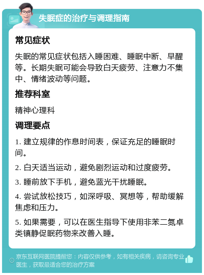 失眠症的治疗与调理指南 常见症状 失眠的常见症状包括入睡困难、睡眠中断、早醒等。长期失眠可能会导致白天疲劳、注意力不集中、情绪波动等问题。 推荐科室 精神心理科 调理要点 1. 建立规律的作息时间表，保证充足的睡眠时间。 2. 白天适当运动，避免剧烈运动和过度疲劳。 3. 睡前放下手机，避免蓝光干扰睡眠。 4. 尝试放松技巧，如深呼吸、冥想等，帮助缓解焦虑和压力。 5. 如果需要，可以在医生指导下使用非苯二氮卓类镇静促眠药物来改善入睡。