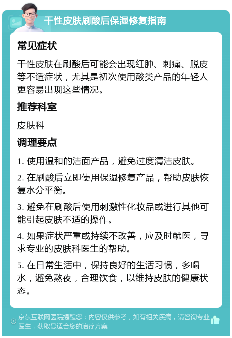 干性皮肤刷酸后保湿修复指南 常见症状 干性皮肤在刷酸后可能会出现红肿、刺痛、脱皮等不适症状，尤其是初次使用酸类产品的年轻人更容易出现这些情况。 推荐科室 皮肤科 调理要点 1. 使用温和的洁面产品，避免过度清洁皮肤。 2. 在刷酸后立即使用保湿修复产品，帮助皮肤恢复水分平衡。 3. 避免在刷酸后使用刺激性化妆品或进行其他可能引起皮肤不适的操作。 4. 如果症状严重或持续不改善，应及时就医，寻求专业的皮肤科医生的帮助。 5. 在日常生活中，保持良好的生活习惯，多喝水，避免熬夜，合理饮食，以维持皮肤的健康状态。