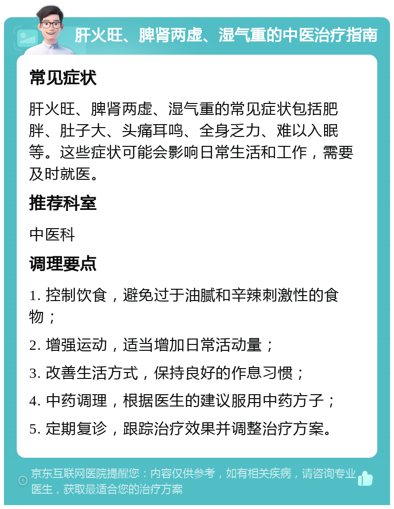 肝火旺、脾肾两虚、湿气重的中医治疗指南 常见症状 肝火旺、脾肾两虚、湿气重的常见症状包括肥胖、肚子大、头痛耳鸣、全身乏力、难以入眠等。这些症状可能会影响日常生活和工作，需要及时就医。 推荐科室 中医科 调理要点 1. 控制饮食，避免过于油腻和辛辣刺激性的食物； 2. 增强运动，适当增加日常活动量； 3. 改善生活方式，保持良好的作息习惯； 4. 中药调理，根据医生的建议服用中药方子； 5. 定期复诊，跟踪治疗效果并调整治疗方案。