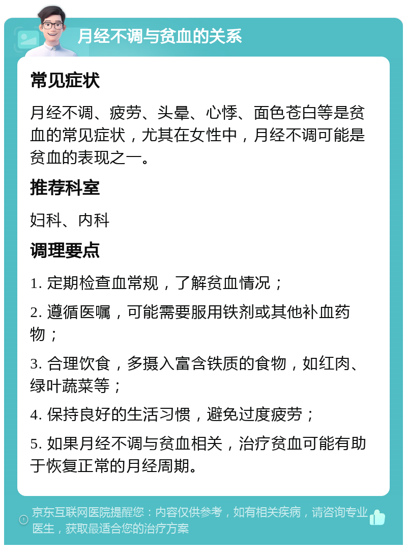 月经不调与贫血的关系 常见症状 月经不调、疲劳、头晕、心悸、面色苍白等是贫血的常见症状，尤其在女性中，月经不调可能是贫血的表现之一。 推荐科室 妇科、内科 调理要点 1. 定期检查血常规，了解贫血情况； 2. 遵循医嘱，可能需要服用铁剂或其他补血药物； 3. 合理饮食，多摄入富含铁质的食物，如红肉、绿叶蔬菜等； 4. 保持良好的生活习惯，避免过度疲劳； 5. 如果月经不调与贫血相关，治疗贫血可能有助于恢复正常的月经周期。