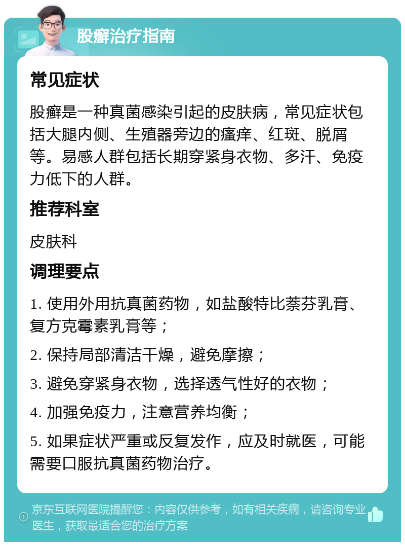 股癣治疗指南 常见症状 股癣是一种真菌感染引起的皮肤病，常见症状包括大腿内侧、生殖器旁边的瘙痒、红斑、脱屑等。易感人群包括长期穿紧身衣物、多汗、免疫力低下的人群。 推荐科室 皮肤科 调理要点 1. 使用外用抗真菌药物，如盐酸特比萘芬乳膏、复方克霉素乳膏等； 2. 保持局部清洁干燥，避免摩擦； 3. 避免穿紧身衣物，选择透气性好的衣物； 4. 加强免疫力，注意营养均衡； 5. 如果症状严重或反复发作，应及时就医，可能需要口服抗真菌药物治疗。