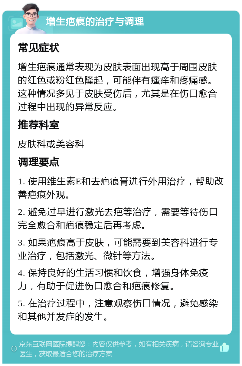 增生疤痕的治疗与调理 常见症状 增生疤痕通常表现为皮肤表面出现高于周围皮肤的红色或粉红色隆起，可能伴有瘙痒和疼痛感。这种情况多见于皮肤受伤后，尤其是在伤口愈合过程中出现的异常反应。 推荐科室 皮肤科或美容科 调理要点 1. 使用维生素E和去疤痕膏进行外用治疗，帮助改善疤痕外观。 2. 避免过早进行激光去疤等治疗，需要等待伤口完全愈合和疤痕稳定后再考虑。 3. 如果疤痕高于皮肤，可能需要到美容科进行专业治疗，包括激光、微针等方法。 4. 保持良好的生活习惯和饮食，增强身体免疫力，有助于促进伤口愈合和疤痕修复。 5. 在治疗过程中，注意观察伤口情况，避免感染和其他并发症的发生。