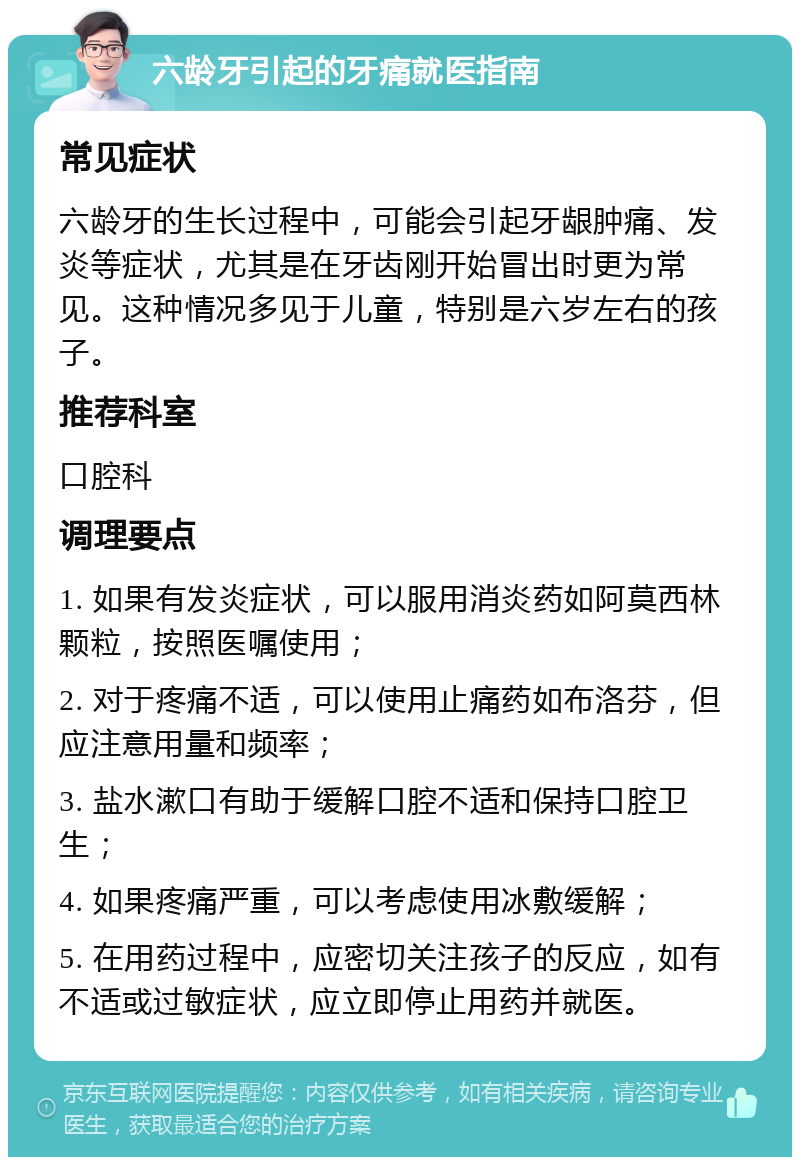 六龄牙引起的牙痛就医指南 常见症状 六龄牙的生长过程中，可能会引起牙龈肿痛、发炎等症状，尤其是在牙齿刚开始冒出时更为常见。这种情况多见于儿童，特别是六岁左右的孩子。 推荐科室 口腔科 调理要点 1. 如果有发炎症状，可以服用消炎药如阿莫西林颗粒，按照医嘱使用； 2. 对于疼痛不适，可以使用止痛药如布洛芬，但应注意用量和频率； 3. 盐水漱口有助于缓解口腔不适和保持口腔卫生； 4. 如果疼痛严重，可以考虑使用冰敷缓解； 5. 在用药过程中，应密切关注孩子的反应，如有不适或过敏症状，应立即停止用药并就医。