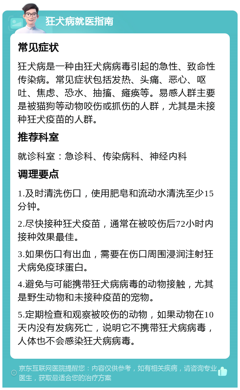 狂犬病就医指南 常见症状 狂犬病是一种由狂犬病病毒引起的急性、致命性传染病。常见症状包括发热、头痛、恶心、呕吐、焦虑、恐水、抽搐、瘫痪等。易感人群主要是被猫狗等动物咬伤或抓伤的人群，尤其是未接种狂犬疫苗的人群。 推荐科室 就诊科室：急诊科、传染病科、神经内科 调理要点 1.及时清洗伤口，使用肥皂和流动水清洗至少15分钟。 2.尽快接种狂犬疫苗，通常在被咬伤后72小时内接种效果最佳。 3.如果伤口有出血，需要在伤口周围浸润注射狂犬病免疫球蛋白。 4.避免与可能携带狂犬病病毒的动物接触，尤其是野生动物和未接种疫苗的宠物。 5.定期检查和观察被咬伤的动物，如果动物在10天内没有发病死亡，说明它不携带狂犬病病毒，人体也不会感染狂犬病病毒。