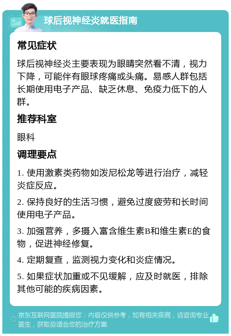 球后视神经炎就医指南 常见症状 球后视神经炎主要表现为眼睛突然看不清，视力下降，可能伴有眼球疼痛或头痛。易感人群包括长期使用电子产品、缺乏休息、免疫力低下的人群。 推荐科室 眼科 调理要点 1. 使用激素类药物如泼尼松龙等进行治疗，减轻炎症反应。 2. 保持良好的生活习惯，避免过度疲劳和长时间使用电子产品。 3. 加强营养，多摄入富含维生素B和维生素E的食物，促进神经修复。 4. 定期复查，监测视力变化和炎症情况。 5. 如果症状加重或不见缓解，应及时就医，排除其他可能的疾病因素。