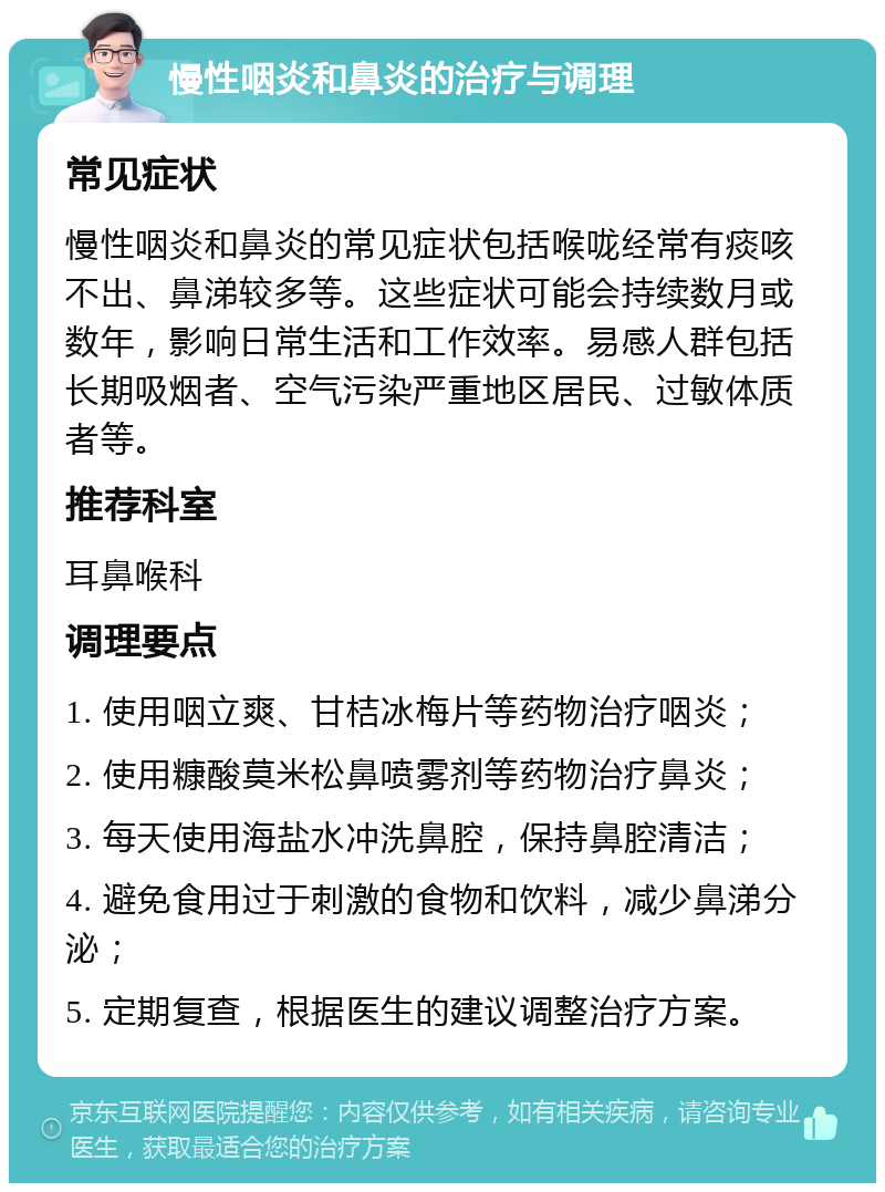 慢性咽炎和鼻炎的治疗与调理 常见症状 慢性咽炎和鼻炎的常见症状包括喉咙经常有痰咳不出、鼻涕较多等。这些症状可能会持续数月或数年，影响日常生活和工作效率。易感人群包括长期吸烟者、空气污染严重地区居民、过敏体质者等。 推荐科室 耳鼻喉科 调理要点 1. 使用咽立爽、甘桔冰梅片等药物治疗咽炎； 2. 使用糠酸莫米松鼻喷雾剂等药物治疗鼻炎； 3. 每天使用海盐水冲洗鼻腔，保持鼻腔清洁； 4. 避免食用过于刺激的食物和饮料，减少鼻涕分泌； 5. 定期复查，根据医生的建议调整治疗方案。