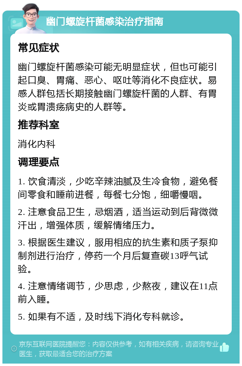 幽门螺旋杆菌感染治疗指南 常见症状 幽门螺旋杆菌感染可能无明显症状，但也可能引起口臭、胃痛、恶心、呕吐等消化不良症状。易感人群包括长期接触幽门螺旋杆菌的人群、有胃炎或胃溃疡病史的人群等。 推荐科室 消化内科 调理要点 1. 饮食清淡，少吃辛辣油腻及生冷食物，避免餐间零食和睡前进餐，每餐七分饱，细嚼慢咽。 2. 注意食品卫生，忌烟酒，适当运动到后背微微汗出，增强体质，缓解情绪压力。 3. 根据医生建议，服用相应的抗生素和质子泵抑制剂进行治疗，停药一个月后复查碳13呼气试验。 4. 注意情绪调节，少思虑，少熬夜，建议在11点前入睡。 5. 如果有不适，及时线下消化专科就诊。