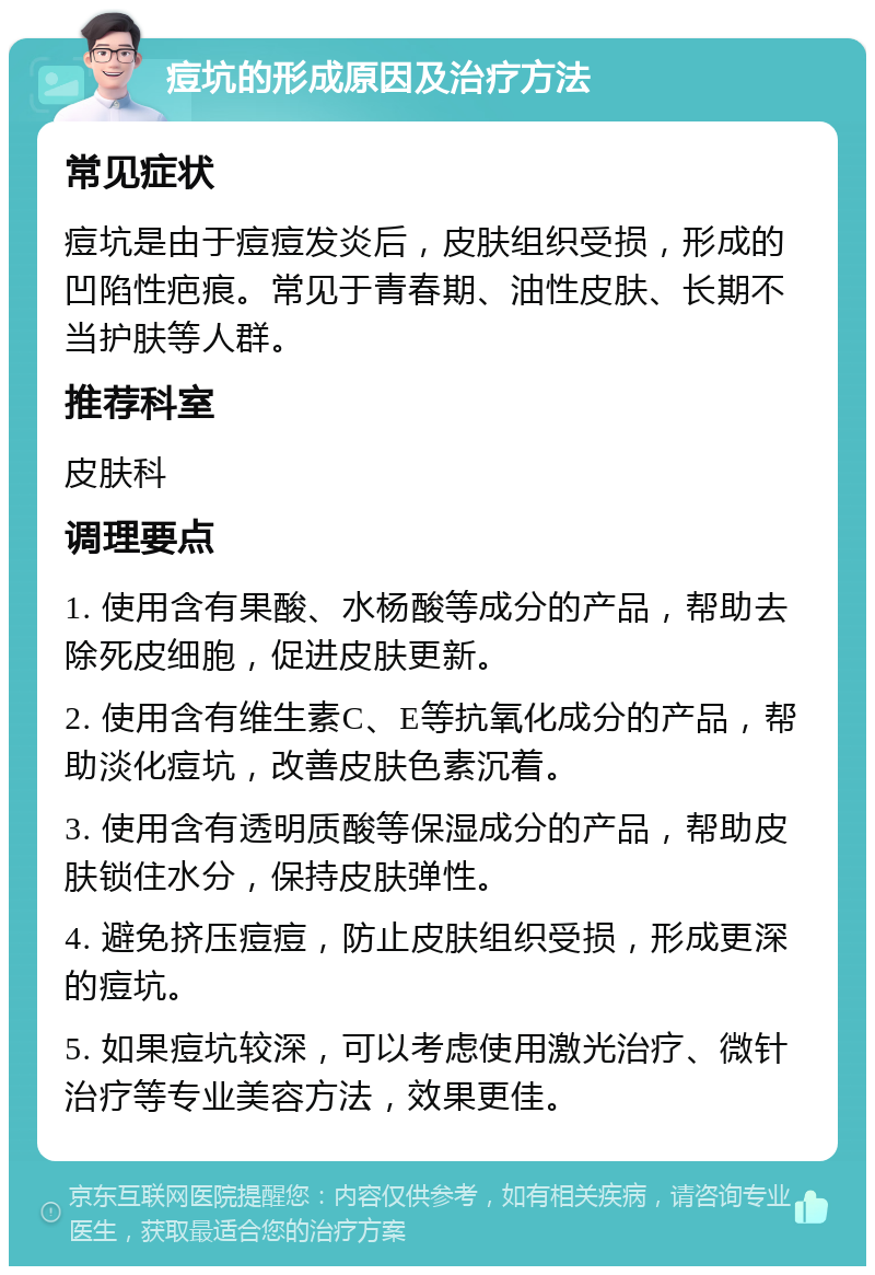 痘坑的形成原因及治疗方法 常见症状 痘坑是由于痘痘发炎后，皮肤组织受损，形成的凹陷性疤痕。常见于青春期、油性皮肤、长期不当护肤等人群。 推荐科室 皮肤科 调理要点 1. 使用含有果酸、水杨酸等成分的产品，帮助去除死皮细胞，促进皮肤更新。 2. 使用含有维生素C、E等抗氧化成分的产品，帮助淡化痘坑，改善皮肤色素沉着。 3. 使用含有透明质酸等保湿成分的产品，帮助皮肤锁住水分，保持皮肤弹性。 4. 避免挤压痘痘，防止皮肤组织受损，形成更深的痘坑。 5. 如果痘坑较深，可以考虑使用激光治疗、微针治疗等专业美容方法，效果更佳。