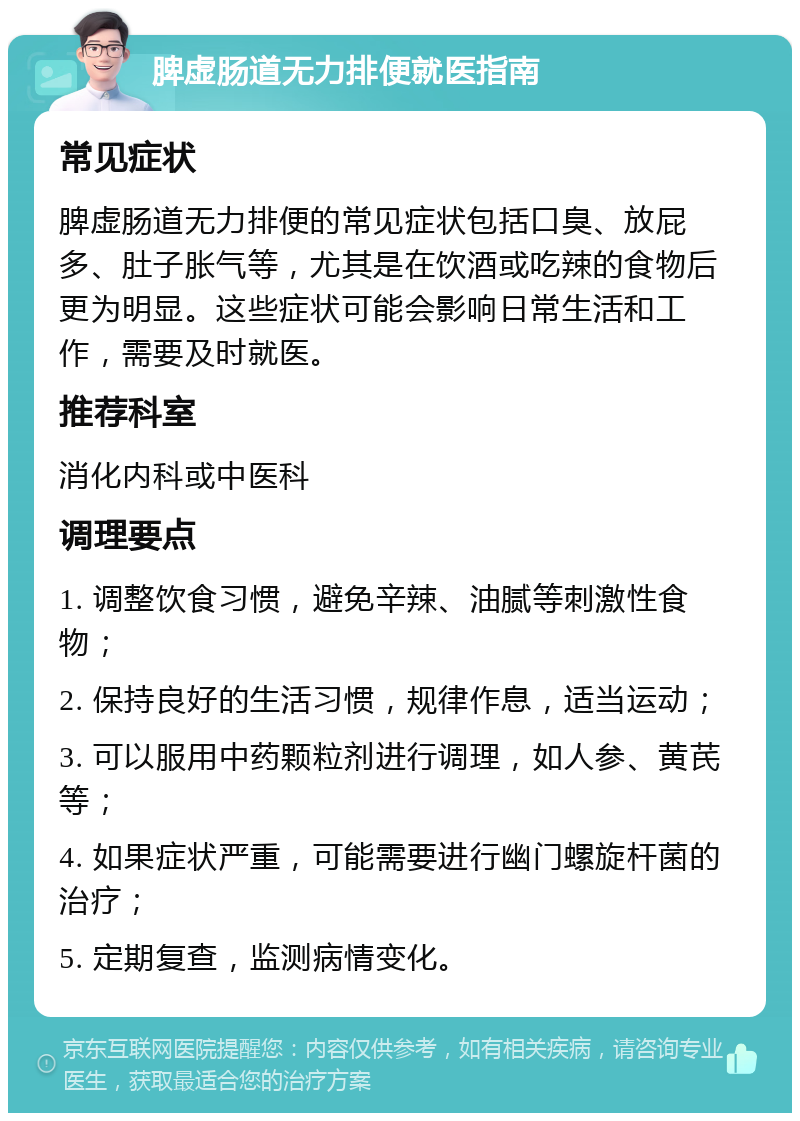 脾虚肠道无力排便就医指南 常见症状 脾虚肠道无力排便的常见症状包括口臭、放屁多、肚子胀气等，尤其是在饮酒或吃辣的食物后更为明显。这些症状可能会影响日常生活和工作，需要及时就医。 推荐科室 消化内科或中医科 调理要点 1. 调整饮食习惯，避免辛辣、油腻等刺激性食物； 2. 保持良好的生活习惯，规律作息，适当运动； 3. 可以服用中药颗粒剂进行调理，如人参、黄芪等； 4. 如果症状严重，可能需要进行幽门螺旋杆菌的治疗； 5. 定期复查，监测病情变化。