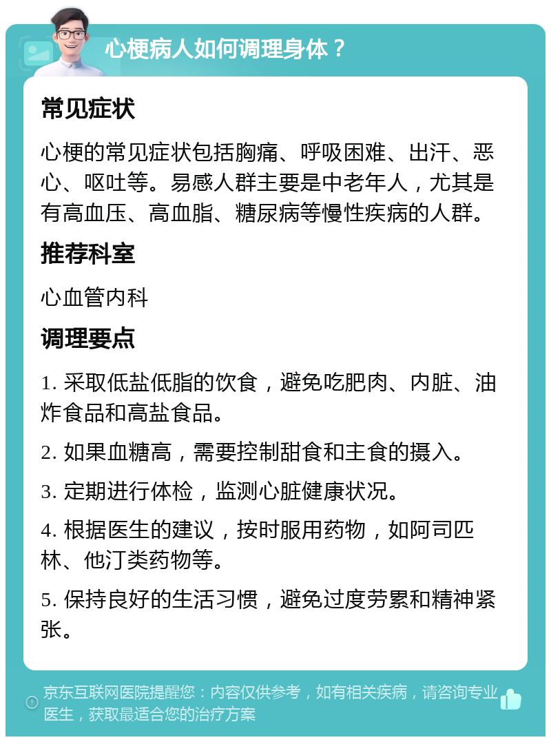 心梗病人如何调理身体？ 常见症状 心梗的常见症状包括胸痛、呼吸困难、出汗、恶心、呕吐等。易感人群主要是中老年人，尤其是有高血压、高血脂、糖尿病等慢性疾病的人群。 推荐科室 心血管内科 调理要点 1. 采取低盐低脂的饮食，避免吃肥肉、内脏、油炸食品和高盐食品。 2. 如果血糖高，需要控制甜食和主食的摄入。 3. 定期进行体检，监测心脏健康状况。 4. 根据医生的建议，按时服用药物，如阿司匹林、他汀类药物等。 5. 保持良好的生活习惯，避免过度劳累和精神紧张。